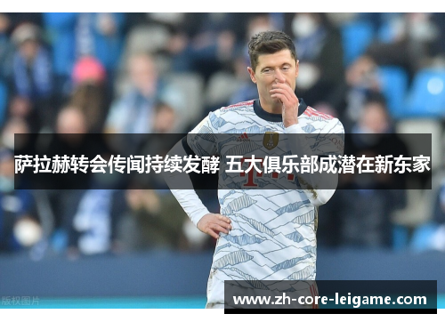 萨拉赫转会传闻持续发酵 五大俱乐部成潜在新东家 萨拉赫转会传闻持续发酵 五大俱乐部成潜在新东家