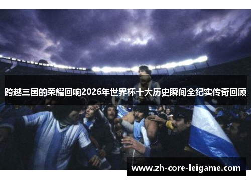 跨越三国的荣耀回响2026年世界杯十大历史瞬间全纪实传奇回顾