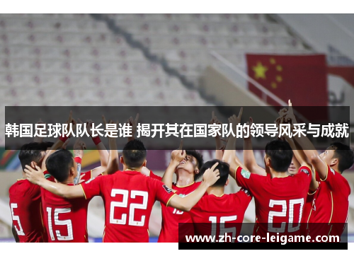 韩国足球队队长是谁 揭开其在国家队的领导风采与成就