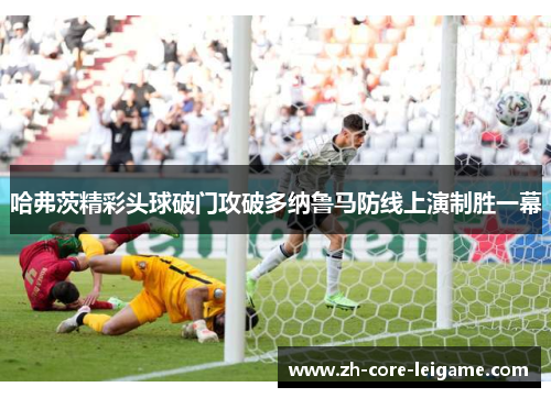 哈弗茨精彩头球破门攻破多纳鲁马防线上演制胜一幕 哈弗茨精彩头球破门攻破多纳鲁马防线上演制胜一幕