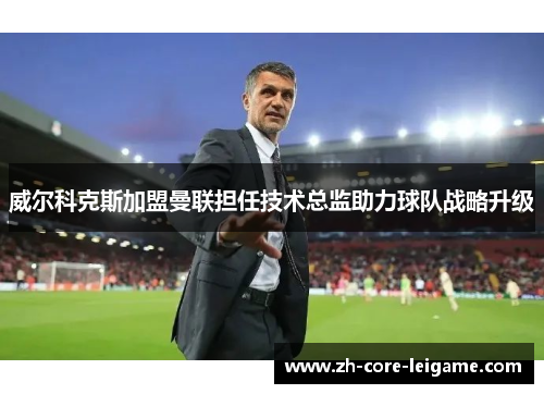 威尔科克斯加盟曼联担任技术总监助力球队战略升级 威尔科克斯加盟曼联担任技术总监助力球队战略升级