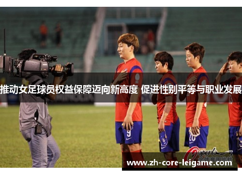 推动女足球员权益保障迈向新高度 促进性别平等与职业发展 推动女足球员权益保障迈向新高度 促进性别平等与职业发展