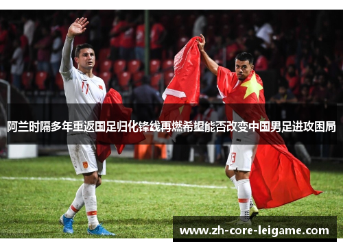 阿兰时隔多年重返国足归化锋线再燃希望能否改变中国男足进攻困局