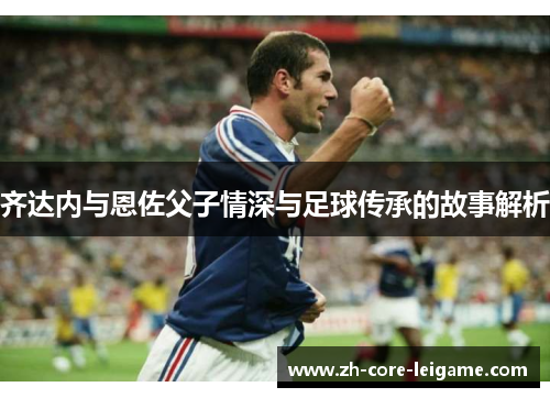 齐达内与恩佐父子情深与足球传承的故事解析