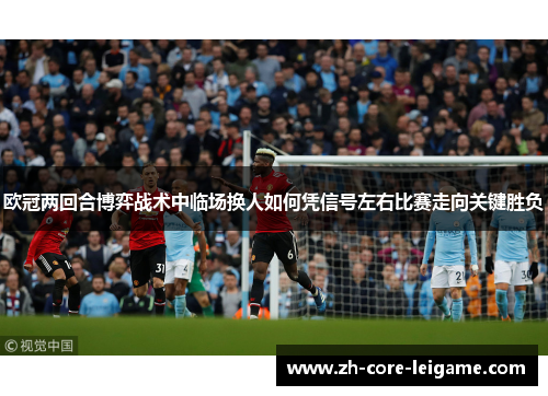 欧冠两回合博弈战术中临场换人如何凭信号左右比赛走向关键胜负 欧冠两回合博弈战术中临场换人如何凭信号左右比赛走向关键胜负