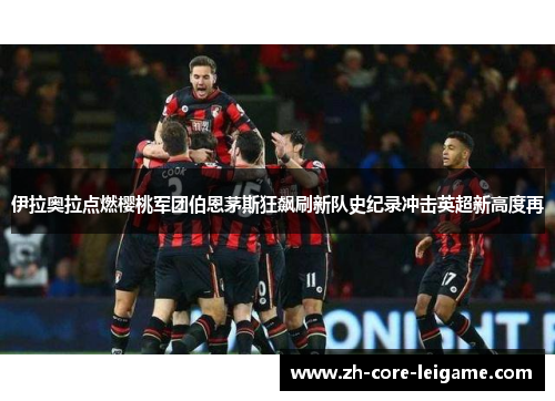 伊拉奥拉点燃樱桃军团伯恩茅斯狂飙刷新队史纪录冲击英超新高度再 伊拉奥拉点燃樱桃军团伯恩茅斯狂飙刷新队史纪录冲击英超新高度再