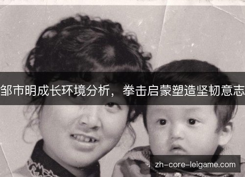 邹市明成长环境分析,拳击启蒙塑造坚韧意志 邹市明成长环境分析,拳击启蒙塑造坚韧意志